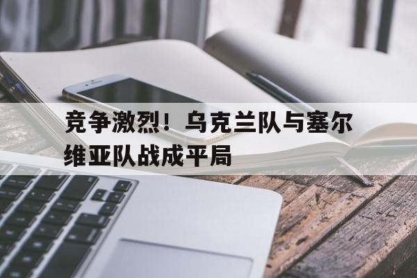 竞争激烈！乌克兰队与塞尔维亚队战成平局